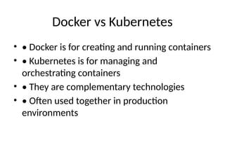 Docker vs Kubernetes
• • Docker is for creating and running containers
• • Kubernetes is for managing and
orchestrating containers
• • They are complementary technologies
• • Often used together in production
environments
 