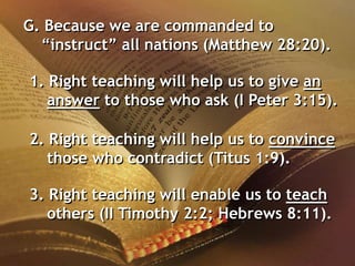 G. Because we are commanded to
“instruct” all nations (Matthew 28:20).
1. Right teaching will help us to give an
answer to those who ask (I Peter 3:15).
2. Right teaching will help us to convince
those who contradict (Titus 1:9).
3. Right teaching will enable us to teach
others (II Timothy 2:2; Hebrews 8:11).
 
