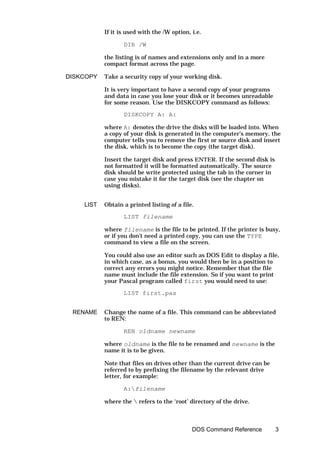 If it is used with the /W option, i.e.

                  DIR /W

           the listing is of names and extensions only and in a more
           compact format across the page.

DISKCOPY   Take a security copy of your working disk.

           It is very important to have a second copy of your programs
           and data in case you lose your disk or it becomes unreadable
           for some reason. Use the DISKCOPY command as follows:

                  DISKCOPY A: A:

           where A: denotes the drive the disks will be loaded into. When
           a copy of your disk is generated in the computer's memory, the
           computer tells you to remove the first or source disk and insert
           the disk, which is to become the copy (the target disk).

           Insert the target disk and press ENTER. If the second disk is
           not formatted it will be formatted automatically. The source
           disk should be write protected using the tab in the corner in
           case you mistake it for the target disk (see the chapter on
           using disks).


    LIST   Obtain a printed listing of a file.

                  LIST filename

           where filename is the file to be printed. If the printer is busy,
           or if you don't need a printed copy, you can use the TYPE
           command to view a file on the screen.

           You could also use an editor such as DOS Edit to display a file,
           in which case, as a bonus, you would then be in a position to
           correct any errors you might notice. Remember that the file
           name must include the file extension. So if you want to print
           your Pascal program called first you would need to use:

                  LIST first.pas


 RENAME    Change the name of a file. This command can be abbreviated
           to REN:

                  REN oldname newname

           where oldname is the file to be renamed and newname is the
           name it is to be given.

           Note that files on drives other than the current drive can be
           referred to by prefixing the filename by the relevant drive
           letter, for example:

                  A:filename

           where the  refers to the ‘root’ directory of the drive.



                                             DOS Command Reference         3
 