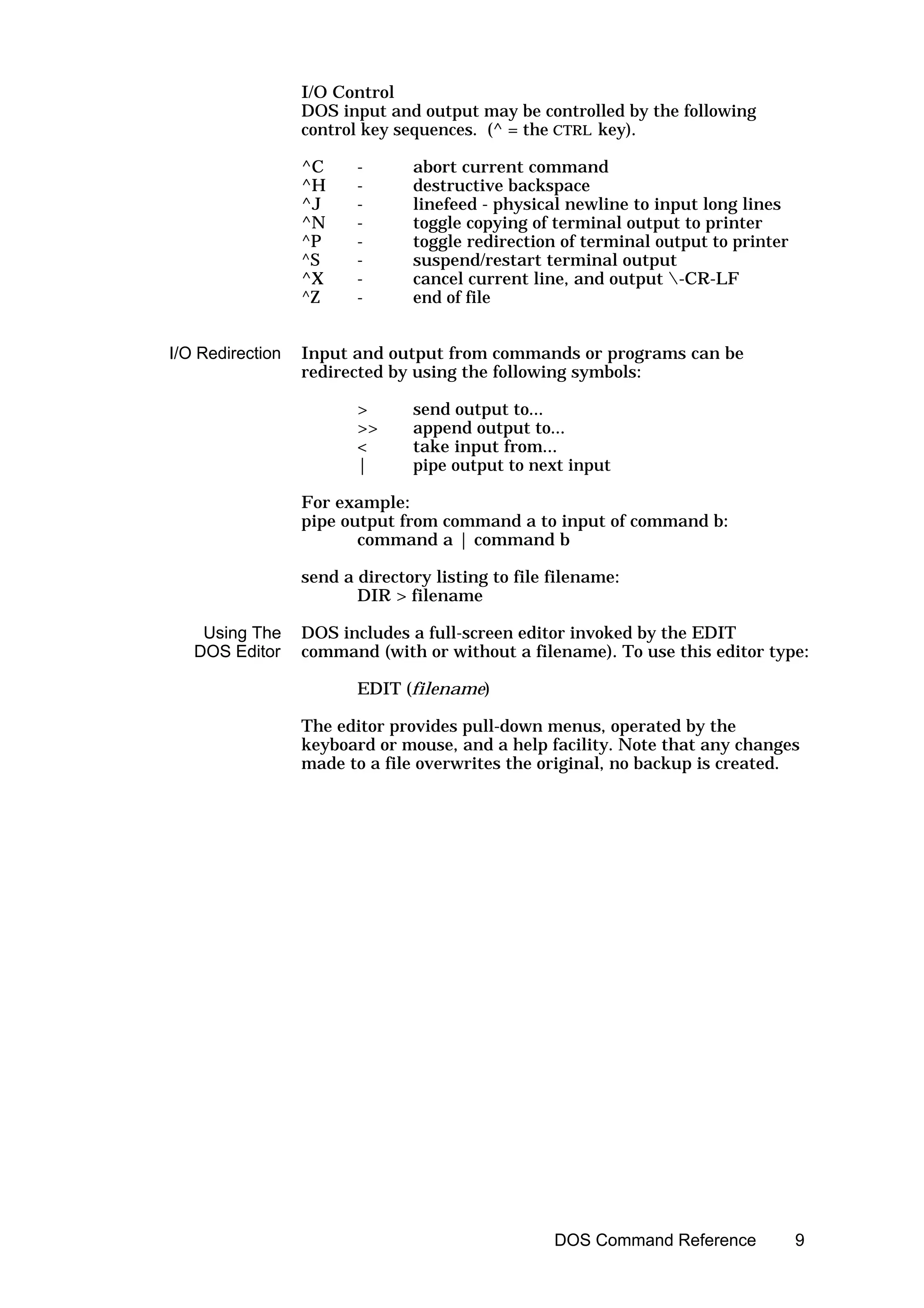 I/O Control
                  DOS input and output may be controlled by the following
                  control key sequences. (^ = the CTRL key).

                  ^C     -      abort current command
                  ^H     -      destructive backspace
                  ^J     -      linefeed - physical newline to input long lines
                  ^N     -      toggle copying of terminal output to printer
                  ^P     -      toggle redirection of terminal output to printer
                  ^S     -      suspend/restart terminal output
                  ^X     -      cancel current line, and output -CR-LF
                  ^Z     -      end of file


I/O Redirection   Input and output from commands or programs can be
                  redirected by using the following symbols:

                         >      send output to...
                         >>     append output to...
                         <      take input from...
                         |      pipe output to next input

                  For example:
                  pipe output from command a to input of command b:
                         command a | command b

                  send a directory listing to file filename:
                         DIR > filename

    Using The     DOS includes a full-screen editor invoked by the EDIT
   DOS Editor     command (with or without a filename). To use this editor type:

                         EDIT (filename)

                  The editor provides pull-down menus, operated by the
                  keyboard or mouse, and a help facility. Note that any changes
                  made to a file overwrites the original, no backup is created.




                                                   DOS Command Reference           9
 