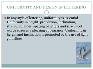 UNIFORMITY AND DESIGN IN LETTERING
⚫In any style of lettering, uniformity is essential.
Uniformity in height, proportion, inclination,
strength of lines, spacing of letters and spacing of
words ensures a pleasing appearance. Uniformity in
height and inclination is promoted by the use of light
guidelines
 
