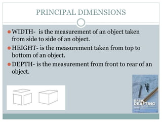 PRINCIPAL DIMENSIONS
⚫WIDTH- is the measurement of an object taken
from side to side of an object.
⚫HEIGHT- is the measurement taken from top to
bottom of an object.
⚫DEPTH- is the measurement from front to rear of an
object.
 