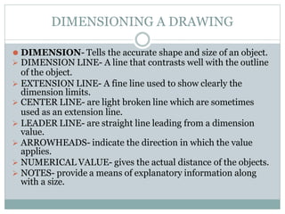 DIMENSIONING A DRAWING
⚫ DIMENSION- Tells the accurate shape and size of an object.
 DIMENSION LINE- A line that contrasts well with the outline
of the object.
 EXTENSION LINE- A fine line used to show clearly the
dimension limits.
 CENTER LINE- are light broken line which are sometimes
used as an extension line.
 LEADER LINE- are straight line leading from a dimension
value.
 ARROWHEADS- indicate the direction in which the value
applies.
 NUMERICAL VALUE- gives the actual distance of the objects.
 NOTES- provide a means of explanatory information along
with a size.
 