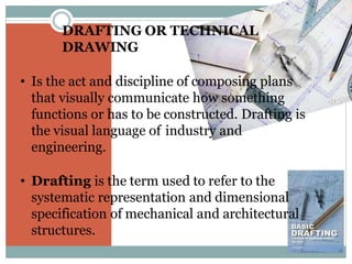 • Is the act and discipline of composing plans
that visually communicate how something
functions or has to be constructed. Drafting is
the visual language of industry and
engineering.
• Drafting is the term used to refer to the
systematic representation and dimensional
specification of mechanical and architectural
structures.
DRAFTING OR TECHNICAL
DRAWING
 