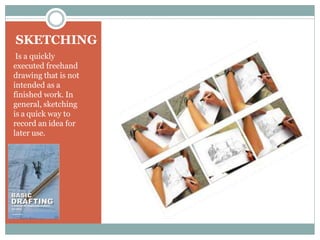 SKETCHING
Is a quickly
executed freehand
drawing that is not
intended as a
finished work. In
general, sketching
is a quick way to
record an idea for
later use.
 