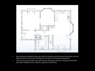 • Now that you’ve drafted the floor plan with all its partition and dimensional information, you can
begin to draft a furniture plan focusing on the furniture, furnishings and equipment.
• Start by cleaning up the floor plan (eliminate the dimensions and room names) and redraft the
plan (walls, windows, doors, cabinetry, appliances and fixtures).
 