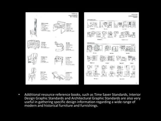 • Additional resource reference books, such as Time Saver Standards, Interior
Design Graphic Standards and Architectural Graphic Standards are also very
useful in gathering specific design information regarding a wide range of
modern and historical furniture and furnishings.
 