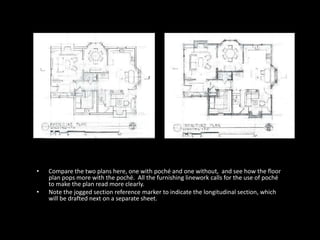 • Compare the two plans here, one with poché and one without, and see how the floor
plan pops more with the poché. All the furnishing linework calls for the use of poché
to make the plan read more clearly.
• Note the jogged section reference marker to indicate the longitudinal section, which
will be drafted next on a separate sheet.
 