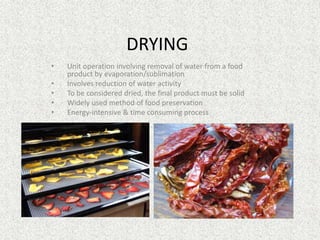 DRYING
• Unit operation involving removal of water from a food
product by evaporation/sublimation
• Involves reduction of water activity
• To be considered dried, the final product must be solid
• Widely used method of food preservation
• Energy-intensive & time consuming process
 