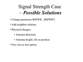Signal Strength Case
        – Possible Solutions
• Change parameter BSPWR , BSPWRT.
• Add neighbor relation.
• Physical changes:
   • Antenna direction
   • Antenna height, tilt or position
• New site as last option.
 