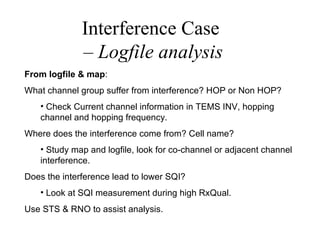 Interference Case
              – Logfile analysis
From logfile & map:
What channel group suffer from interference? HOP or Non HOP?
   • Check Current channel information in TEMS INV, hopping
   channel and hopping frequency.
Where does the interference come from? Cell name?
   • Study map and logfile, look for co-channel or adjacent channel
   interference.
Does the interference lead to lower SQI?
   • Look at SQI measurement during high RxQual.
Use STS & RNO to assist analysis.
 