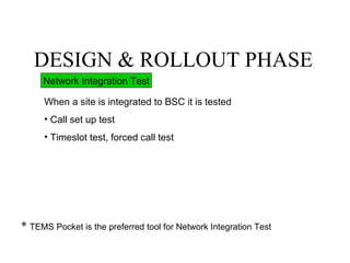 DESIGN & ROLLOUT PHASE
     Network Integration Test

     When a site is integrated to BSC it is tested
     • Call set up test
     • Timeslot test, forced call test




* TEMS Pocket is the preferred tool for Network Integration Test
 
