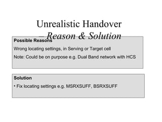 Unrealistic Handover
           – Reason & Solution
Possible Reasons
Wrong locating settings, in Serving or Target cell
Note: Could be on purpose e.g. Dual Band network with HCS



Solution
• Fix locating settings e.g. MSRXSUFF, BSRXSUFF
 