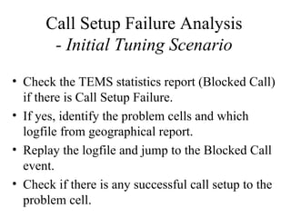 Call Setup Failure Analysis
       - Initial Tuning Scenario
• Check the TEMS statistics report (Blocked Call)
  if there is Call Setup Failure.
• If yes, identify the problem cells and which
  logfile from geographical report.
• Replay the logfile and jump to the Blocked Call
  event.
• Check if there is any successful call setup to the
  problem cell.
 