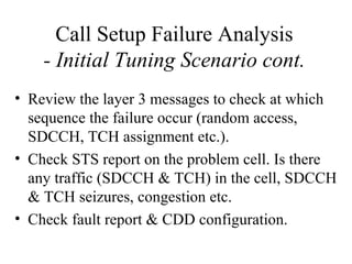Call Setup Failure Analysis
    - Initial Tuning Scenario cont.
• Review the layer 3 messages to check at which
  sequence the failure occur (random access,
  SDCCH, TCH assignment etc.).
• Check STS report on the problem cell. Is there
  any traffic (SDCCH & TCH) in the cell, SDCCH
  & TCH seizures, congestion etc.
• Check fault report & CDD configuration.
 