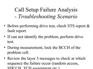 Call Setup Failure Analysis
      - Troubleshooting Scenario
• Before performing drive test, check STS report &
  fault report.
• If can not identify the problem, perform drive
  test.
• During measurement, lock the BCCH of the
  problem cell.
• Review the layer 3 messages to check at which
  sequence the failure occur (random access,
 