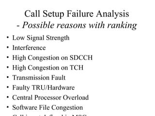 Call Setup Failure Analysis
     - Possible reasons with ranking
•   Low Signal Strength
•   Interference
•   High Congestion on SDCCH
•   High Congestion on TCH
•   Transmission Fault
•   Faulty TRU/Hardware
•   Central Processor Overload
•   Software File Congestion
 