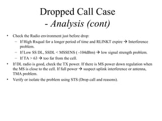 Dropped Call Case
                     - Analysis (cont)
•   Check the Radio environment just before drop:
      – If High Rxqual for a longer period of time and RLINKT expire  Interference
        problem.
      – If Low SS DL, SSDL < MSSENS ( -104dBm)  low signal strength problem.
      – If TA > 63  too far from the cell.
•   If DL radio is good, check the TX power. If there is MS power down regulation when
    the MS is close to the cell. If full power  suspect uplink interference or antenna,
    TMA problem.
•   Verify or isolate the problem using STS (Drop call and reasons).
 