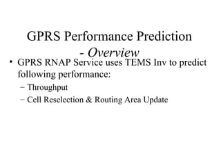 GPRS Performance Prediction
          - Overview
• GPRS RNAP Service uses TEMS Inv to predict
  following performance:
  – Throughput
  – Cell Reselection & Routing Area Update
 