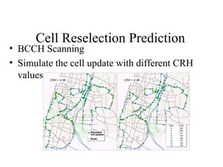 Cell Reselection Prediction
• BCCH Scanning
• Simulate the cell update with different CRH
  values CRH = 4 dB         CRH = 8 dB




                                         CRH   # HO
                                          0     365
                                          2     246
                                          4     211
                                          6     178
                                          8     156
                                          10    147
                                          12    138
                                          14    130
 
