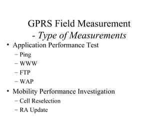 GPRS Field Measurement
        - Type of Measurements
• Application Performance Test
  –   Ping
  –   WWW
  –   FTP
  –   WAP
• Mobility Performance Investigation
  – Cell Reselection
  – RA Update
 