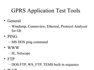 GPRS Application Test Tools
• General
  – Windump, Commview, Ethereal, Protocol Analyser
    for Gb
• PING
  – MS DOS ping command
• WWW
  – IE, Netscape
• FTP
  – DOS FTP, WS_FTP, TEMS built in sequence
 
