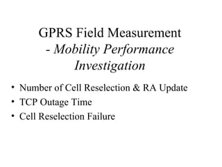 GPRS Field Measurement
       - Mobility Performance
           Investigation
• Number of Cell Reselection & RA Update
• TCP Outage Time
• Cell Reselection Failure
 