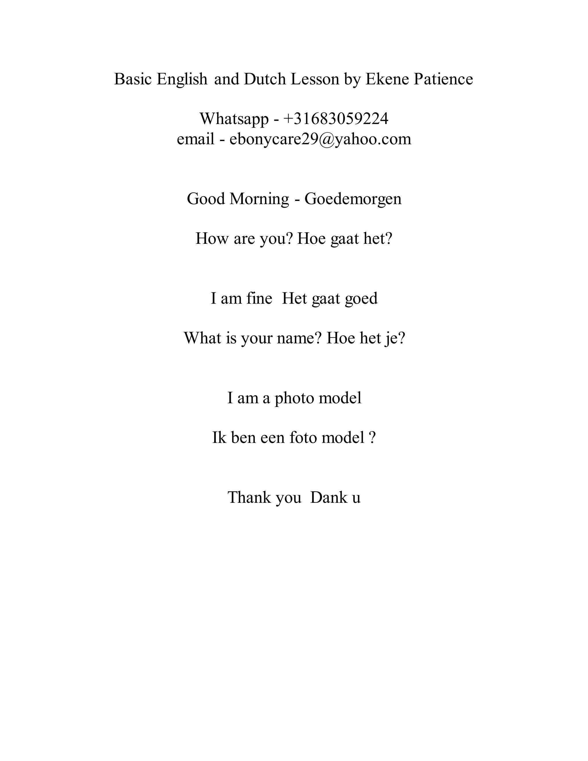 Basic English and Dutch Lesson by Ekene Patience
Whatsapp - +31683059224
email - ebonycare29@yahoo.com
Good Morning - Goedemorgen
How are you? Hoe gaat het?
I am fine Het gaat goed
What is your name? Hoe het je?
I am a photo model
Ik ben een foto model ?
Thank you Dank u
 