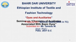 BAHIR DAR UNIVERSITY
Ethiopian Institute of Textile and
Fashion Technology
“Dyes and Auxiliaries”
Seminar on “Chemistry of Auxiliaries
Associated With Basic Dyes”
Prepared By:- Berihun Gashu (MSc in TC)
Submitted to:- Mr. Tamene W.
(Asst. Prof.)
Febu. 2021 G.C.
1
 