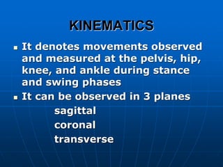 KINEMATICS
 It denotes movements observed
and measured at the pelvis, hip,
knee, and ankle during stance
and swing phases
 It can be observed in 3 planes
sagittal
coronal
transverse
 