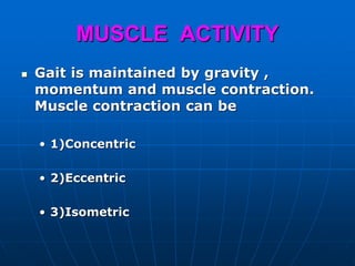 MUSCLE ACTIVITY
 Gait is maintained by gravity ,
momentum and muscle contraction.
Muscle contraction can be
• 1)Concentric
• 2)Eccentric
• 3)Isometric
 