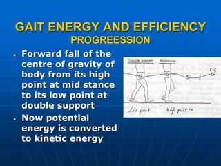 GAIT ENERGY AND EFFICIENCY
PROGREESSION
• Forward fall of the
centre of gravity of
body from its high
point at mid stance
to its low point at
double support
• Now potential
energy is converted
to kinetic energy
 