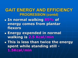 GAIT ENERGY AND EFFICIENCY
PROGRESSION (contd)
 In normal walking 85% of
energy comes from plantar
flexors
 Energy expended in normal
walking is 2.5 Kcal/min
 This is less than twice the energy
spent while standing still -
1.5Kcal/min
 