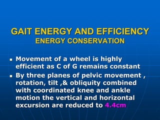 GAIT ENERGY AND EFFICIENCY
ENERGY CONSERVATION
 Movement of a wheel is highly
efficient as C of G remains constant
 By three planes of pelvic movement ,
rotation, tilt ,& obliquity combined
with coordinated knee and ankle
motion the vertical and horizontal
excursion are reduced to 4.4cm
 