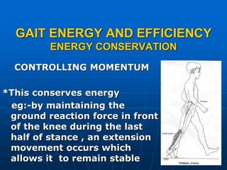 GAIT ENERGY AND EFFICIENCY
ENERGY CONSERVATION
CONTROLLING MOMENTUM
*This conserves energy
eg:-by maintaining the
ground reaction force in front
of the knee during the last
half of stance , an extension
movement occurs which
allows it to remain stable
 