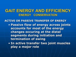 GAIT ENERGY AND EFFICIENCY
ENERGY CONSERVATION
ACTIVE OR PASSIVE TRANSFER OF ENERGY
• Passive flow of energy across joints
accounts for most of the energy
changes occuring at the distal
segments during initiation and
termination of swing
• In active transfer two joint muscles
play a major role
 