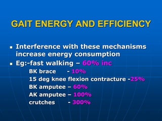 GAIT ENERGY AND EFFICIENCY
 Interference with these mechanisms
increase energy consumption
 Eg:-fast walking – 60% inc
BK brace - 10%
15 deg knee flexion contracture -25%
BK amputee – 60%
AK amputee – 100%
crutches - 300%
 