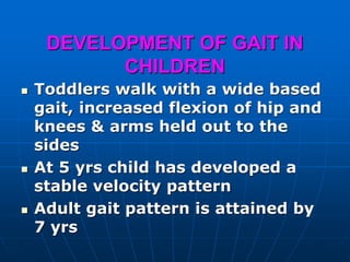 DEVELOPMENT OF GAIT IN
CHILDREN
 Toddlers walk with a wide based
gait, increased flexion of hip and
knees & arms held out to the
sides
 At 5 yrs child has developed a
stable velocity pattern
 Adult gait pattern is attained by
7 yrs
 