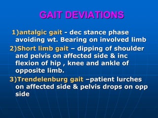 GAIT DEVIATIONS
1)antalgic gait - dec stance phase
avoiding wt. Bearing on involved limb
2)Short limb gait – dipping of shoulder
and pelvis on affected side & inc
flexion of hip , knee and ankle of
opposite limb.
3)Trendelenburg gait –patient lurches
on affected side & pelvis drops on opp
side
 