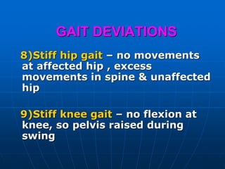GAIT DEVIATIONS
8)Stiff hip gait – no movements
at affected hip , excess
movements in spine & unaffected
hip
9)Stiff knee gait – no flexion at
knee, so pelvis raised during
swing
 
