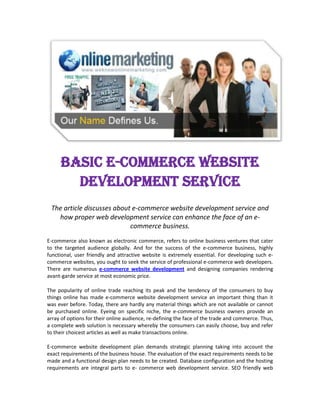 Basic E-Commerce Website Development Service<br />The article discusses about e-commerce website development service and how proper web development service can enhance the face of an e-commerce business.<br />E-commerce also known as electronic commerce, refers to online business ventures that cater to the targeted audience globally. And for the success of the e-commerce business, highly functional, user friendly and attractive website is extremely essential. For developing such e-commerce websites, you ought to seek the service of professional e-commerce web developers. There are numerous e-commerce website development and designing companies rendering avant-garde service at most economic price.<br />The popularity of online trade reaching its peak and the tendency of the consumers to buy things online has made e-commerce website development service an important thing than it was ever before. Today, there are hardly any material things which are not available or cannot be purchased online. Eyeing on specific niche, the e-commerce business owners provide an array of options for their online audience, re-defining the face of the trade and commerce. Thus, a complete web solution is necessary whereby the consumers can easily choose, buy and refer to their choicest articles as well as make transactions online.<br />E-commerce website development plan demands strategic planning taking into account the exact requirements of the business house. The evaluation of the exact requirements needs to be made and a functional design plan needs to be created. Database configuration and the hosting requirements are integral parts to e- commerce web development service. SEO friendly web design is vital so as to enhance the website’s visibility. Other essential development services include online shopping cart integration and payment gateway integration which will help in proper management of the e-commerce website.<br />SEO friendly web design and development of an e-commerce website can be implemented using a mySQL database and the most preferred programming language is PHP. Since PHP is a general script language and is compatible with a number of open source development such as Joomla, Wordpress Magneto and many more, PHP is the most favorable options for developing an e-commerce website. PHP can be easily embedded into HTML codes; it can be easily integrated with dynamic visual applications like Flash and Ajax. All these accounts for choosing PHP as the most favored language for e-commerce website development.<br />The fundamental thing in e-commerce website development includes the development of the shopping cart which needs to be very stable and strong. A secured payment gateway also needs to be integrated with shopping cart which will easily process credit cards on website. Some of the most common payment gateways that are used in e-commerce websites are Pay Pal, Moneybookers, CC Avenue and likes. The gateway services can be developed through scripting languages such as PHP, Perl, ASP.NET and Cold Fusion. There is a special section that guarantees security for the customers through secure socket layers (SSL) technology. The web solutions of e-commerce websites also include the development of admin or the back office modules of the e-commerce sites that helps manage the products, sales and account.<br />An e-commerce site is to be developed in such ways that it guarantees trouble free experience to online consumers. The SEO friendly web design helps these business websites to attract better traffic whereas the user friendly website provides the customers a hassle free online shopping experience. Easy access to the products that are categorized perfectly with detailed information, easy navigation and secured as well as convenient ways of payment - all these factors when considered during the e-commerce website development make an e-commerce site one of a kind and also guarantee the success of by increasing the number of customers.<br />504825676275<br />