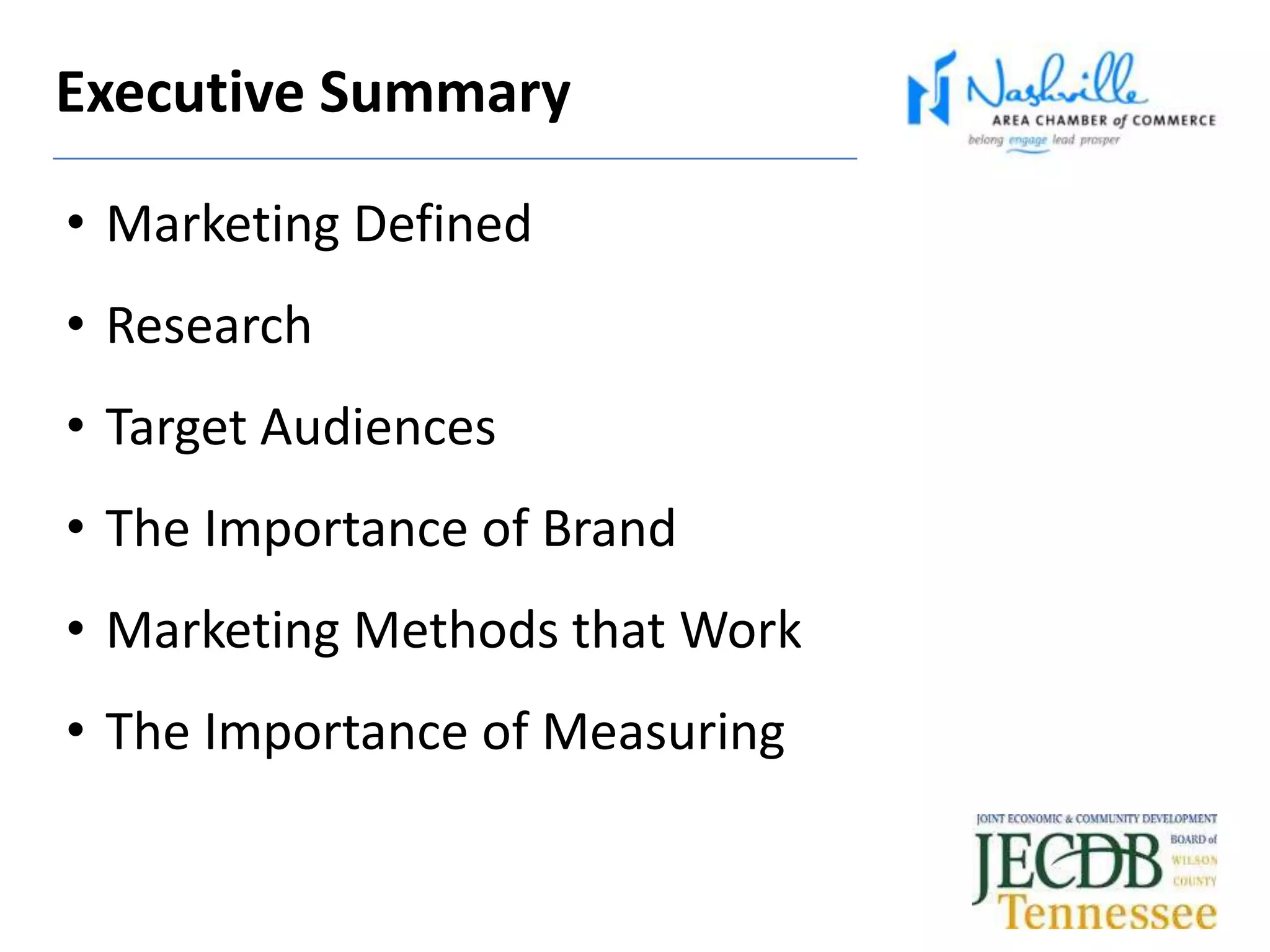 Executive Summary
• Marketing Defined
• Research
• Target Audiences
• The Importance of Brand
• Marketing Methods that Work
• The Importance of Measuring
 
