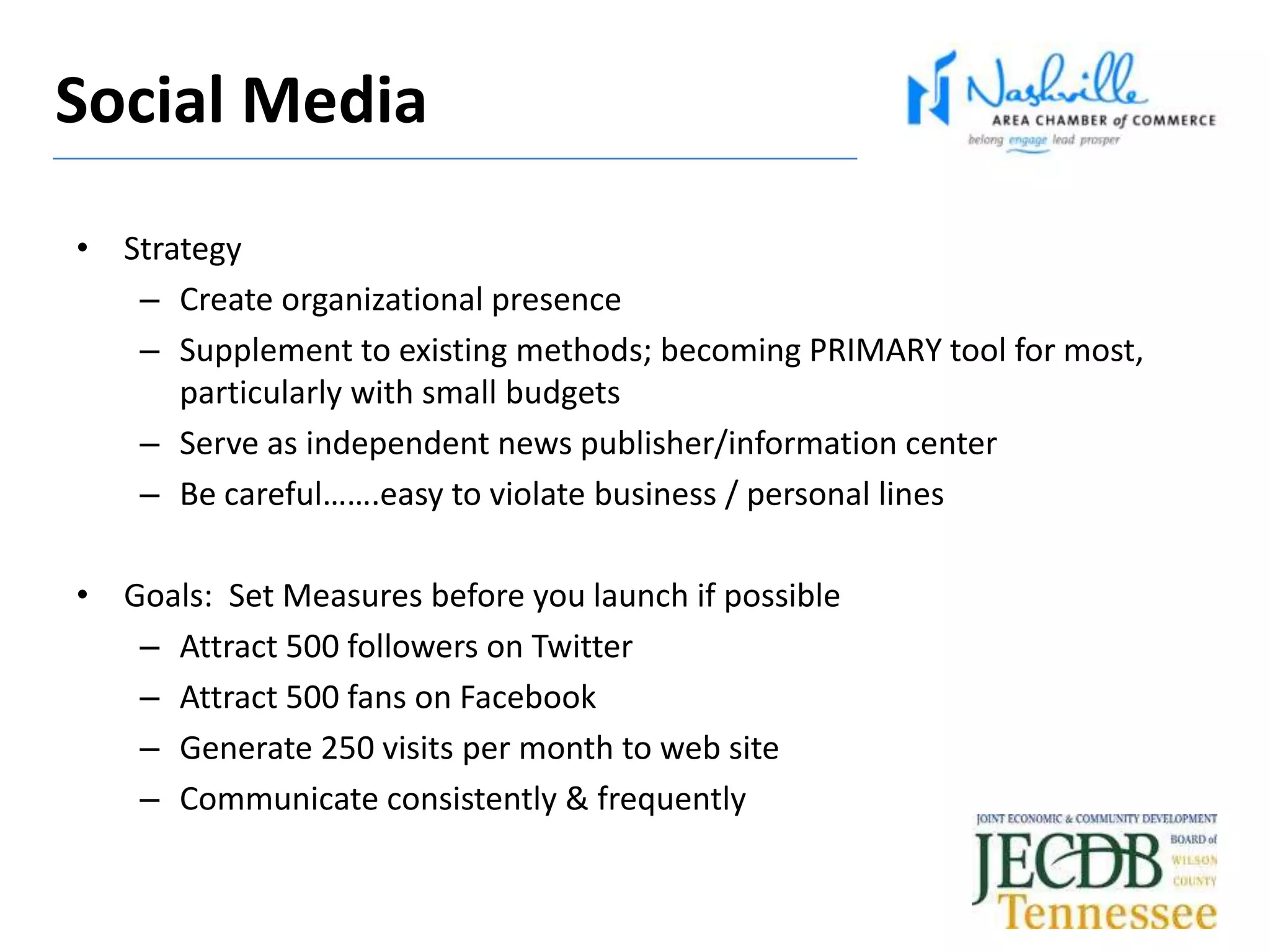 • Strategy
– Create organizational presence
– Supplement to existing methods; becoming PRIMARY tool for most,
particularly with small budgets
– Serve as independent news publisher/information center
– Be careful…….easy to violate business / personal lines
• Goals: Set Measures before you launch if possible
– Attract 500 followers on Twitter
– Attract 500 fans on Facebook
– Generate 250 visits per month to web site
– Communicate consistently & frequently
Social Media
 