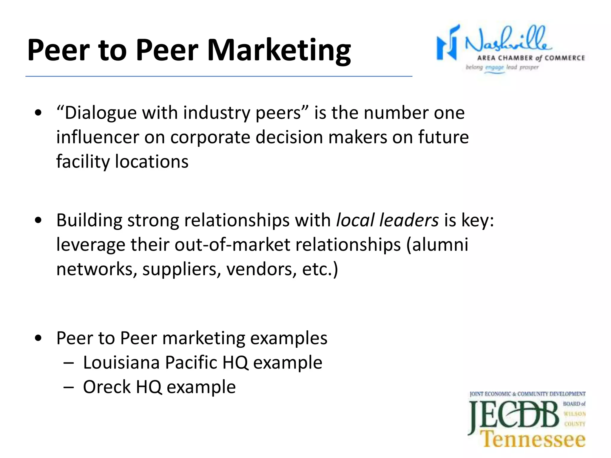 • “Dialogue with industry peers” is the number one
influencer on corporate decision makers on future
facility locations
• Building strong relationships with local leaders is key:
leverage their out-of-market relationships (alumni
networks, suppliers, vendors, etc.)
• Peer to Peer marketing examples
– Louisiana Pacific HQ example
– Oreck HQ example
Peer to Peer Marketing
 