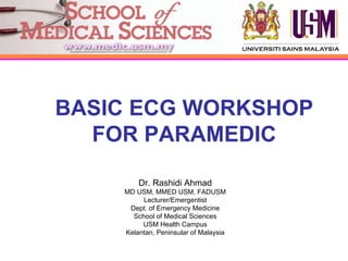 BASIC ECG WORKSHOP
  FOR PARAMEDIC

        Dr. Rashidi Ahmad
    MD USM, MMED USM, FADUSM
         Lecturer/Emergentist
     Dept. of Emergency Medicine
      School of Medical Sciences
         USM Health Campus
    Kelantan, Peninsular of Malaysia
 