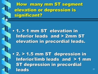 How many mm ST segment
elevation or depression is
significant?
• 1. > 1 mm ST elevation in
Inferior leads and > 2mm ST
elevation in precordial leads.
• 2. > 1.5 mm ST depression in
Inferior/limb leads and > 1 mm
ST depression in precordial
leads 22
 