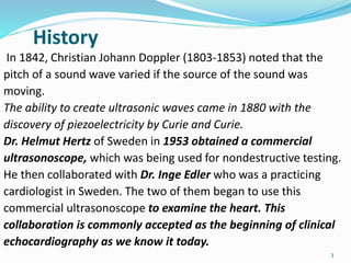 History
In 1842, Christian Johann Doppler (1803-1853) noted that the
pitch of a sound wave varied if the source of the sound was
moving.
The ability to create ultrasonic waves came in 1880 with the
discovery of piezoelectricity by Curie and Curie.
Dr. Helmut Hertz of Sweden in 1953 obtained a commercial
ultrasonoscope, which was being used for nondestructive testing.
He then collaborated with Dr. Inge Edler who was a practicing
cardiologist in Sweden. The two of them began to use this
commercial ultrasonoscope to examine the heart. This
collaboration is commonly accepted as the beginning of clinical
echocardiography as we know it today.
3
 
