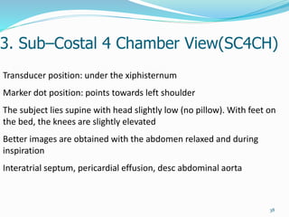 3. Sub–Costal 4 Chamber View(SC4CH)
38
Transducer position: under the xiphisternum
Marker dot position: points towards left shoulder
The subject lies supine with head slightly low (no pillow). With feet on
the bed, the knees are slightly elevated
Better images are obtained with the abdomen relaxed and during
inspiration
Interatrial septum, pericardial effusion, desc abdominal aorta
 
