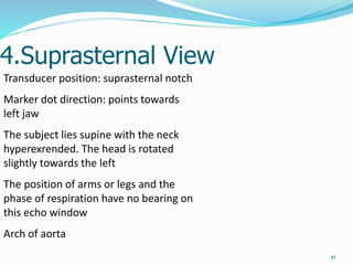 4.Suprasternal View
41
Transducer position: suprasternal notch
Marker dot direction: points towards
left jaw
The subject lies supine with the neck
hyperexrended. The head is rotated
slightly towards the left
The position of arms or legs and the
phase of respiration have no bearing on
this echo window
Arch of aorta
 