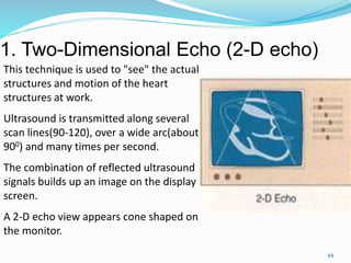 1. Two-Dimensional Echo (2-D echo)
44
This technique is used to "see" the actual
structures and motion of the heart
structures at work.
Ultrasound is transmitted along several
scan lines(90-120), over a wide arc(about
900) and many times per second.
The combination of reflected ultrasound
signals builds up an image on the display
screen.
A 2-D echo view appears cone shaped on
the monitor.
 